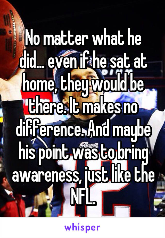 No matter what he did... even if he sat at home, they would be there. It makes no difference. And maybe his point was to bring awareness, just like the NFL.