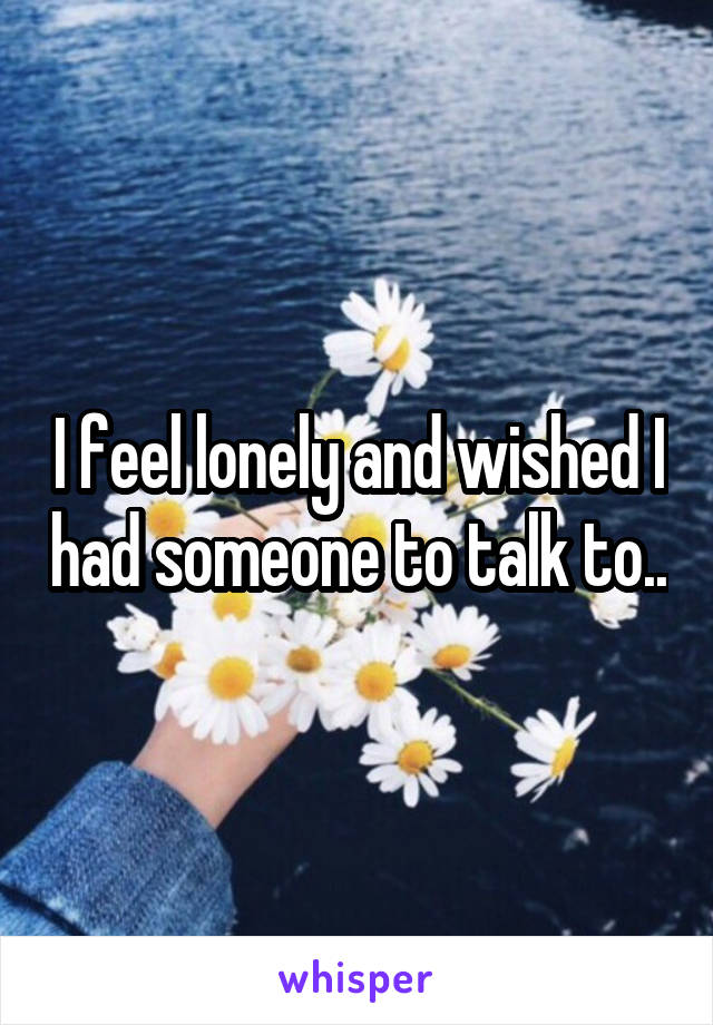 I feel lonely and wished I had someone to talk to..