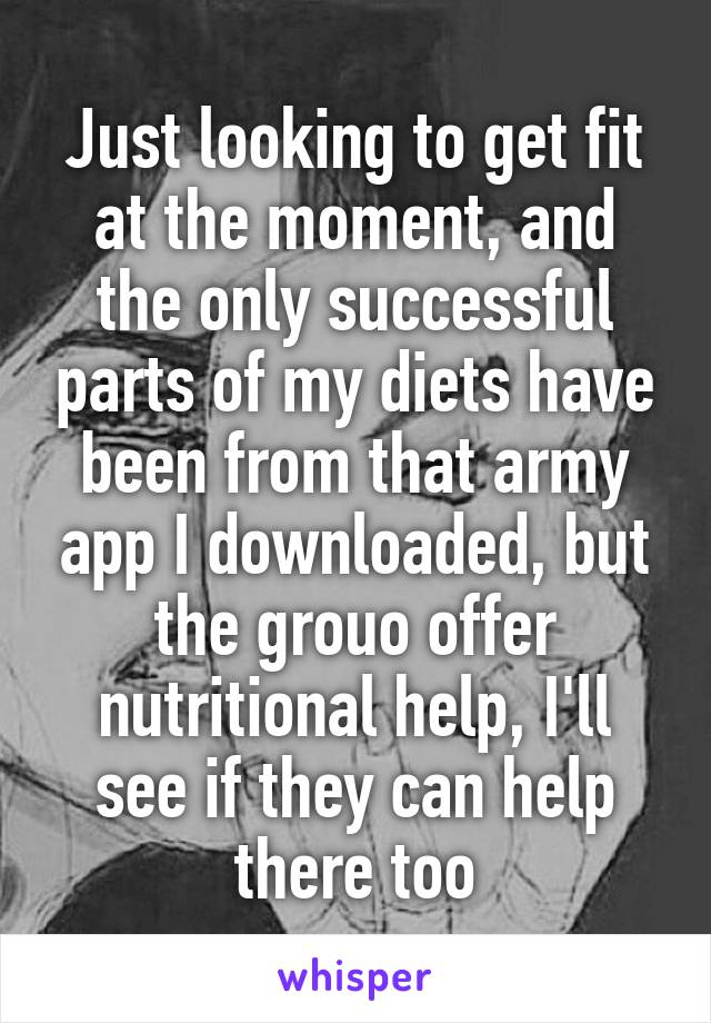 Just looking to get fit at the moment, and the only successful parts of my diets have been from that army app I downloaded, but the grouo offer nutritional help, I'll see if they can help there too