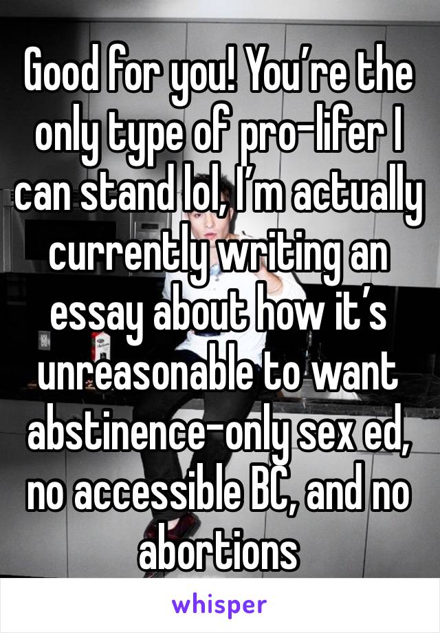 Good for you! You’re the only type of pro-lifer I can stand lol, I’m actually currently writing an essay about how it’s unreasonable to want abstinence-only sex ed, no accessible BC, and no abortions