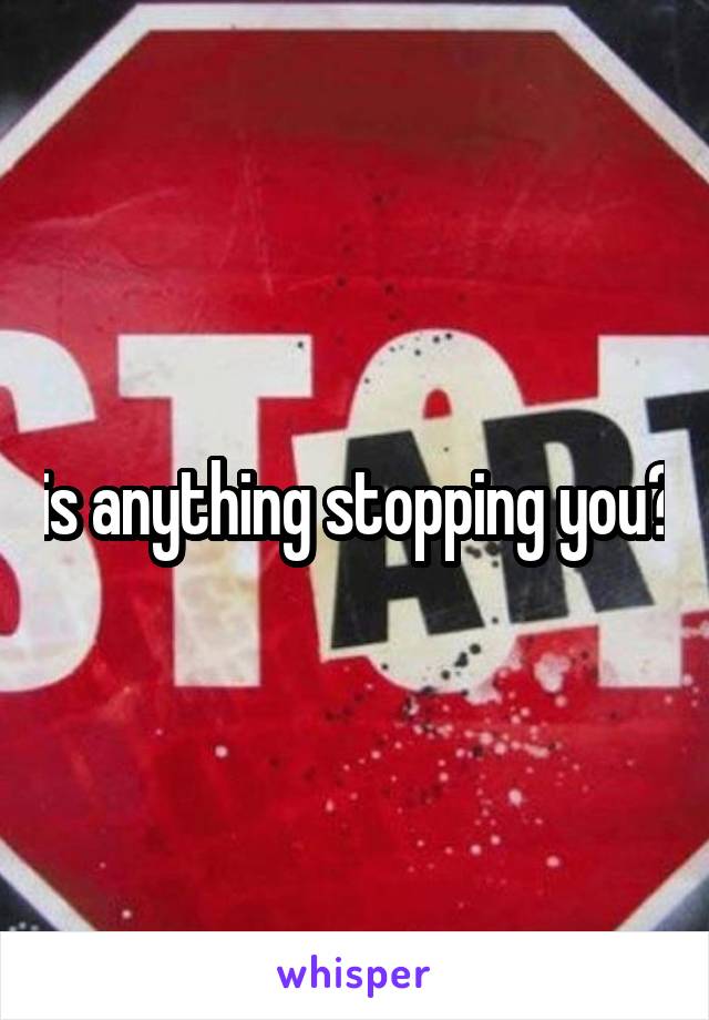 is anything stopping you?