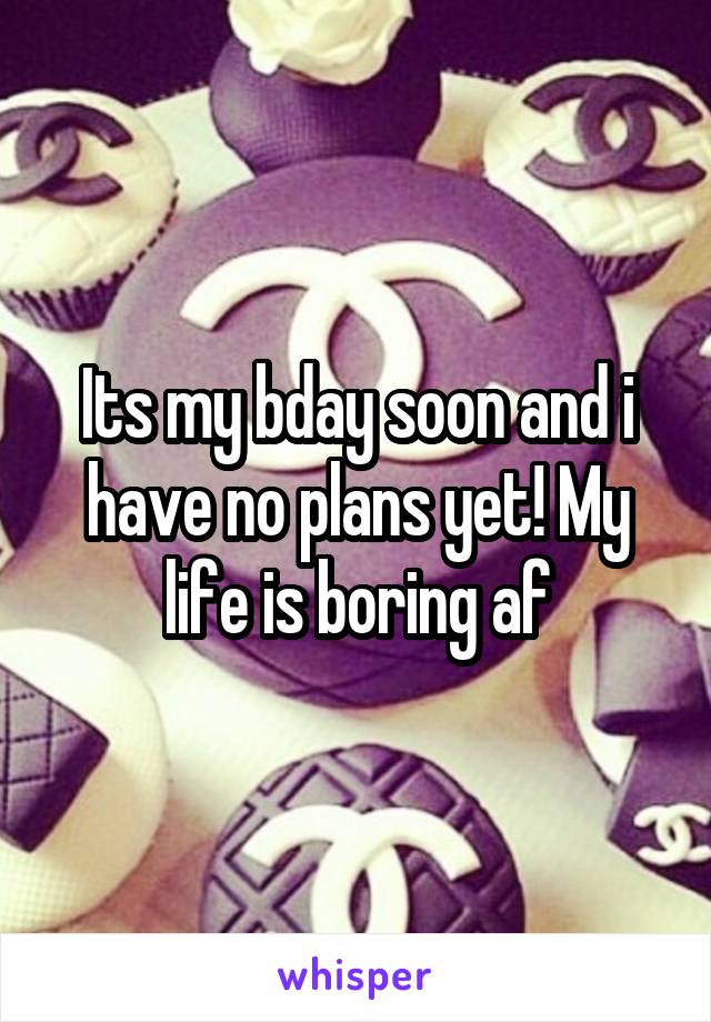 Its my bday soon and i have no plans yet! My life is boring af