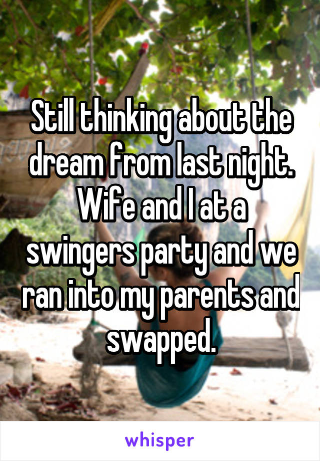 Still thinking about the dream from last night. Wife and I at a swingers party and we ran into my parents and swapped.