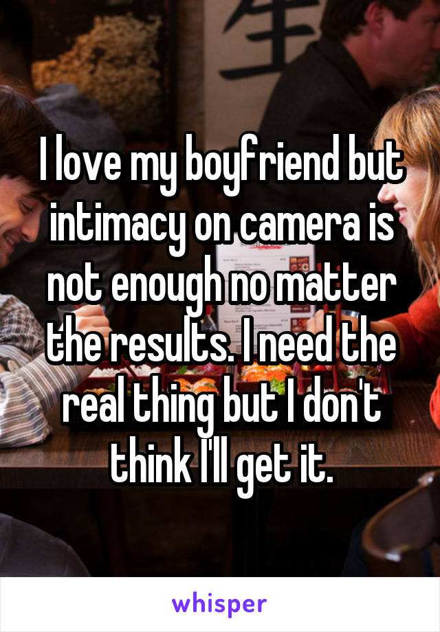 I love my boyfriend but intimacy on camera is not enough no matter the results. I need the real thing but I don't think I'll get it.