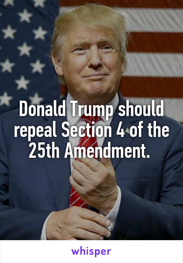 Donald Trump should repeal Section 4 of the 25th Amendment. 