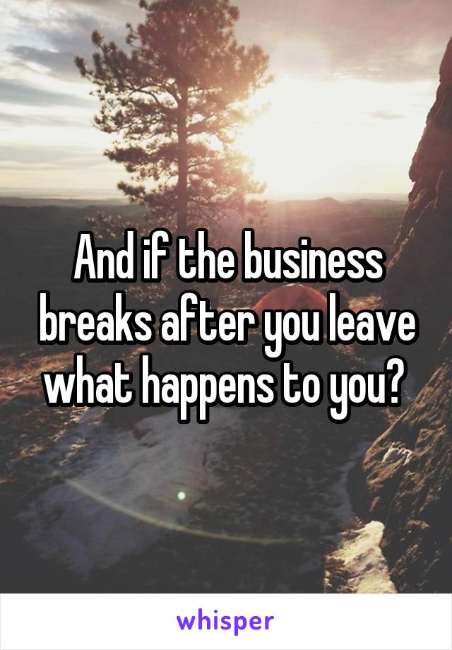 And if the business breaks after you leave what happens to you? 