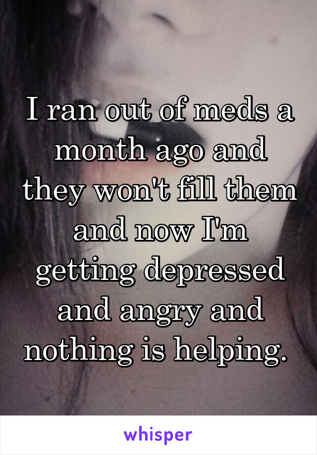 I ran out of meds a month ago and they won't fill them and now I'm getting depressed and angry and nothing is helping. 