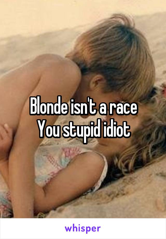 Blonde isn't a race
You stupid idiot