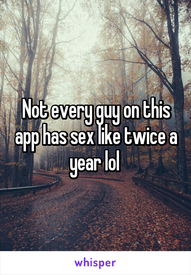 Not every guy on this app has sex like twice a year lol 