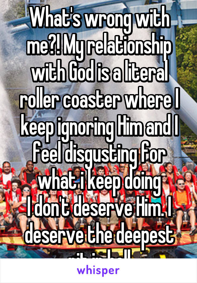 What's wrong with me?! My relationship with God is a literal roller coaster where I keep ignoring Him and I feel disgusting for what i keep doing
I don't deserve Him. I deserve the deepest pit in hell