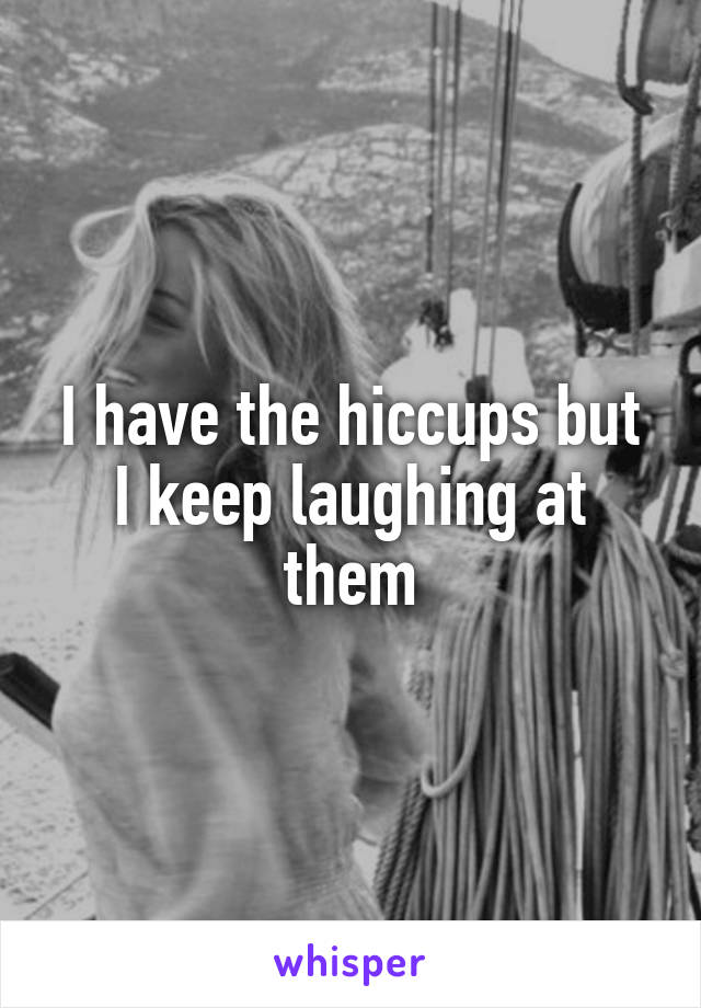 I have the hiccups but I keep laughing at them