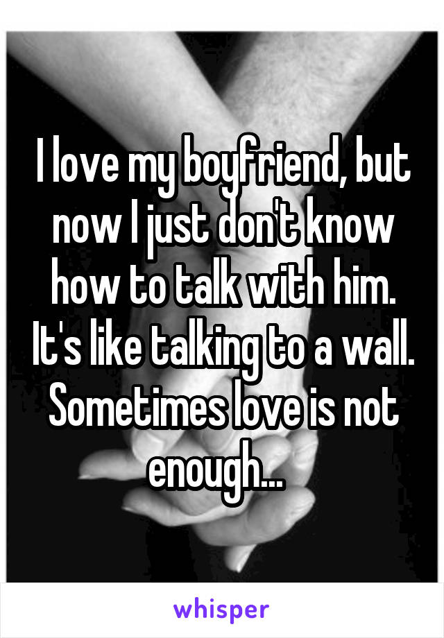 I love my boyfriend, but now I just don't know how to talk with him. It's like talking to a wall. Sometimes love is not enough...  
