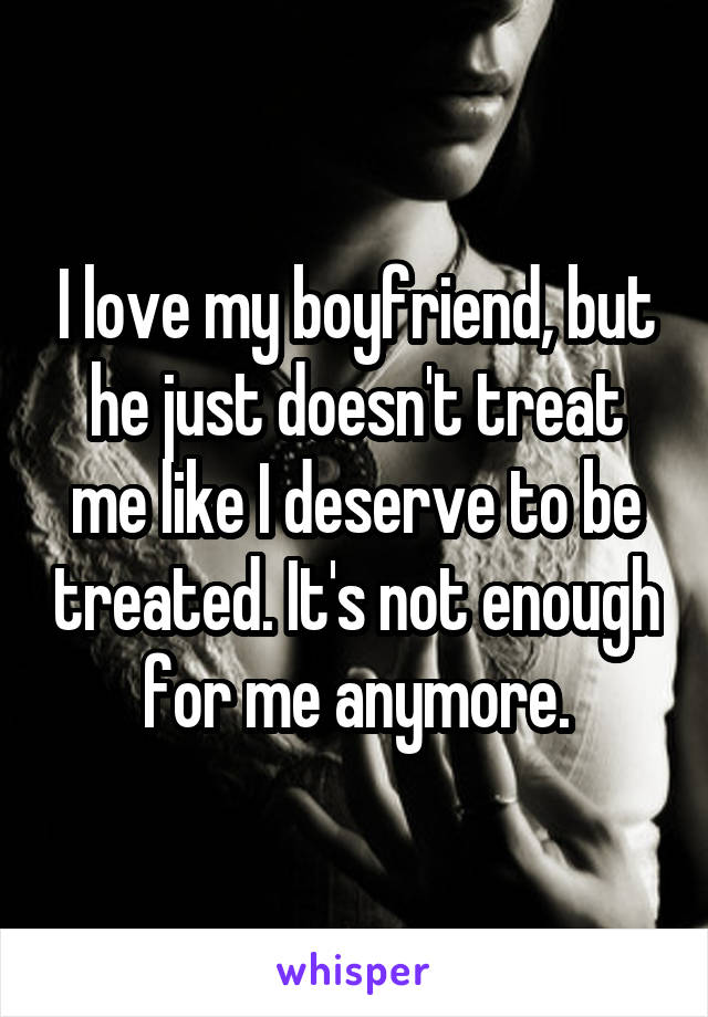 I love my boyfriend, but he just doesn't treat me like I deserve to be treated. It's not enough for me anymore.
