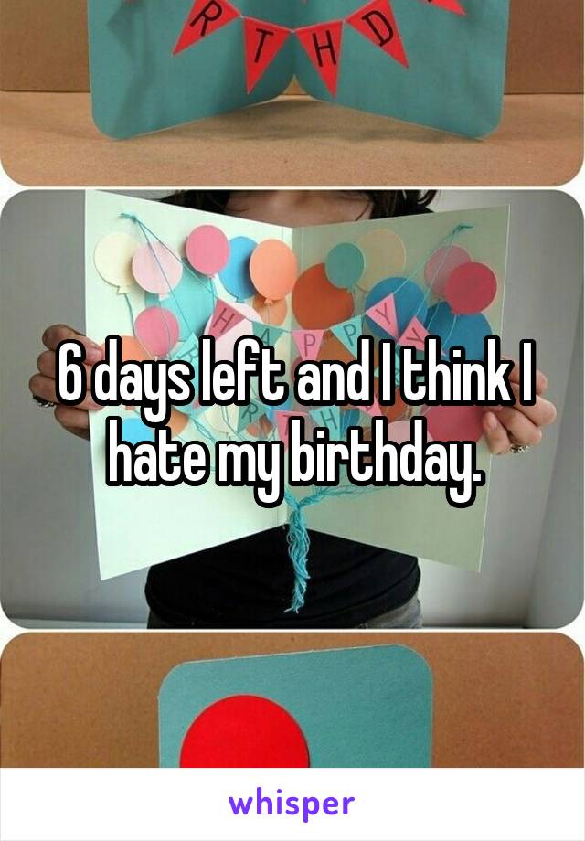 6 days left and I think I hate my birthday.