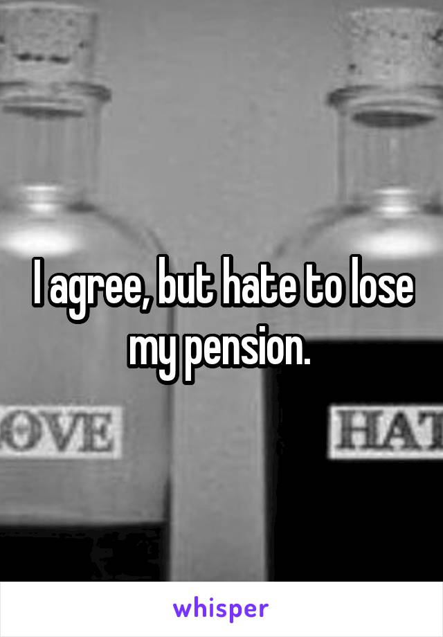 I agree, but hate to lose my pension. 