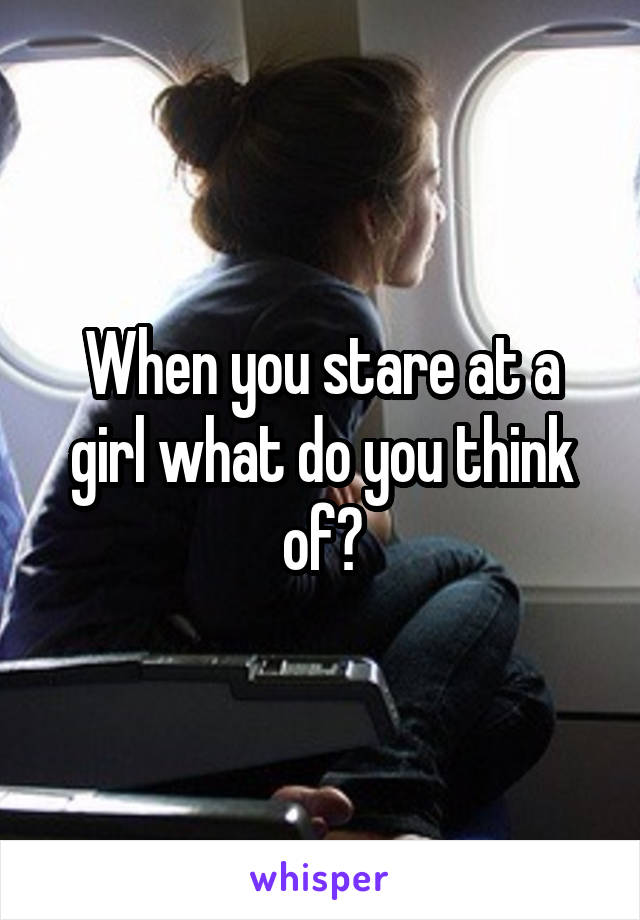 When you stare at a girl what do you think of?