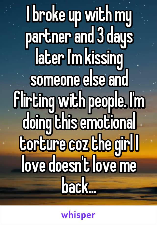 I broke up with my partner and 3 days later I'm kissing someone else and flirting with people. I'm doing this emotional torture coz the girl I love doesn't love me back...
