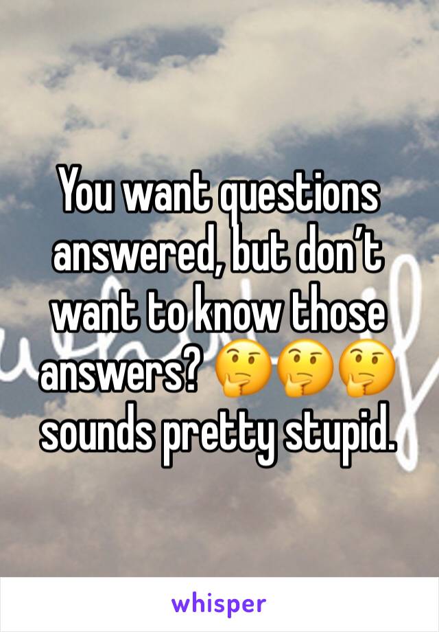 You want questions answered, but don’t want to know those answers? 🤔🤔🤔 sounds pretty stupid. 