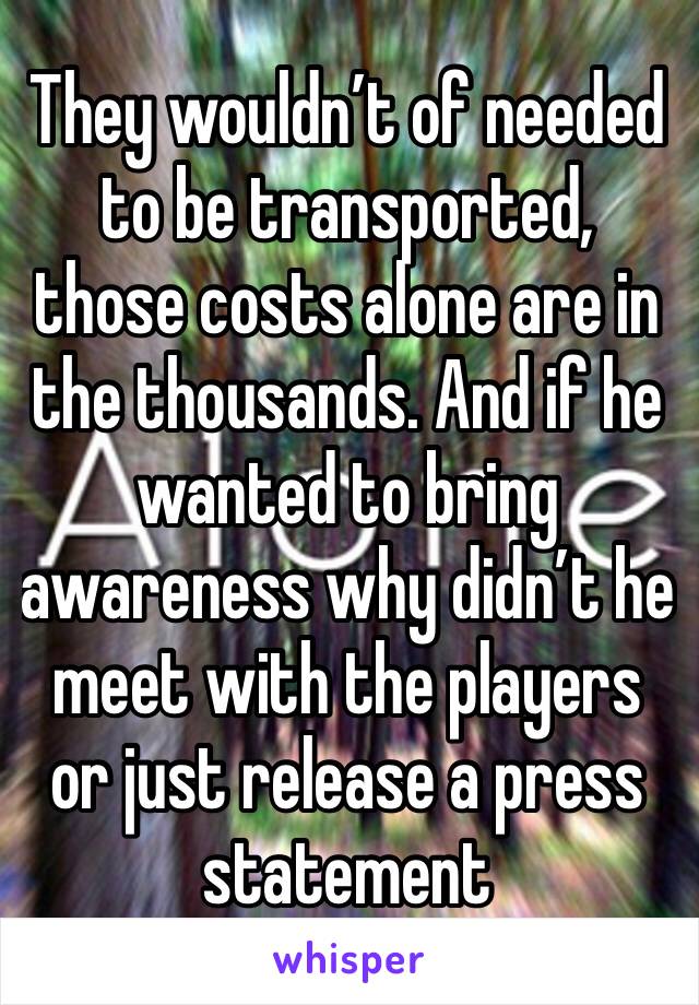 They wouldn’t of needed to be transported, those costs alone are in the thousands. And if he wanted to bring awareness why didn’t he meet with the players or just release a press statement