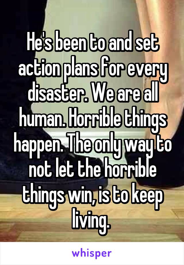 He's been to and set action plans for every disaster. We are all human. Horrible things happen. The only way to not let the horrible things win, is to keep living. 