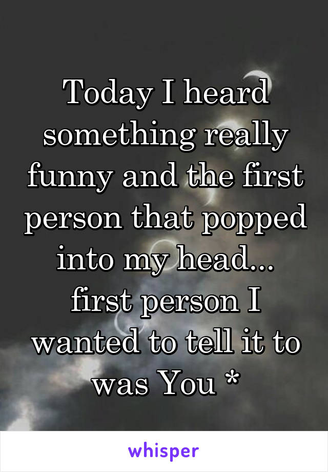 Today I heard something really funny and the first person that popped into my head... first person I wanted to tell it to was You *