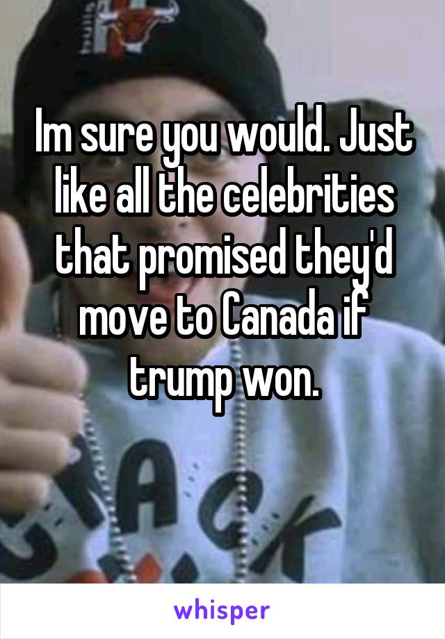 Im sure you would. Just like all the celebrities that promised they'd move to Canada if trump won.

