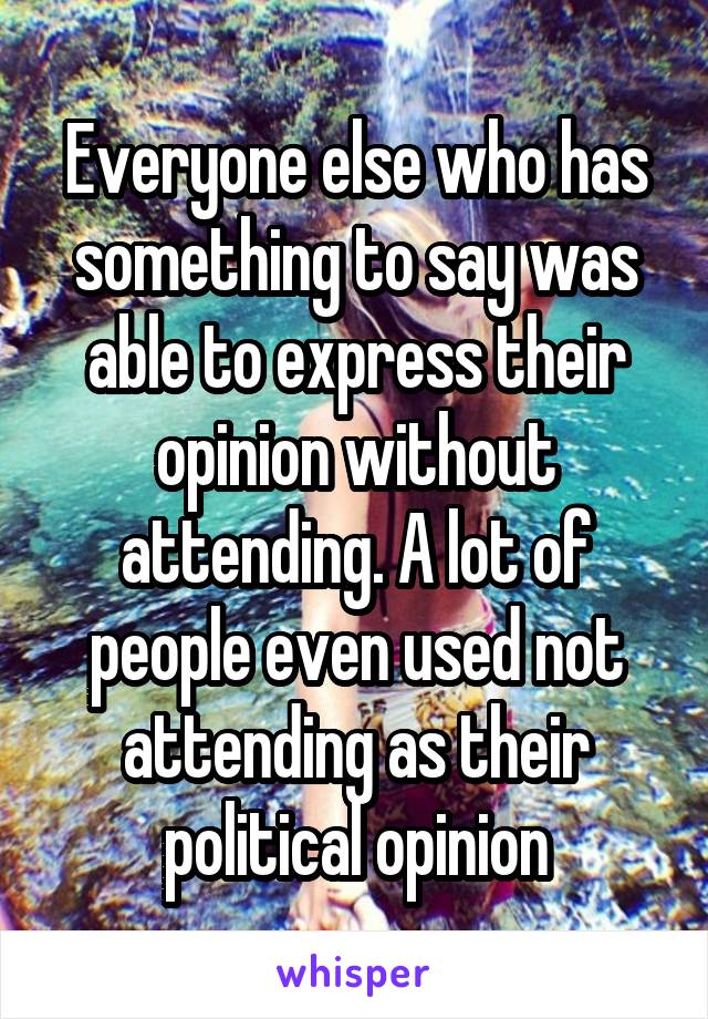 Everyone else who has something to say was able to express their opinion without attending. A lot of people even used not attending as their political opinion