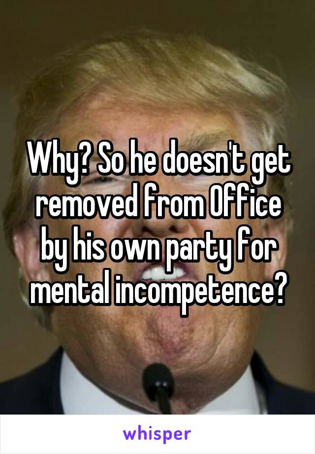 Why? So he doesn't get removed from Office by his own party for mental incompetence?