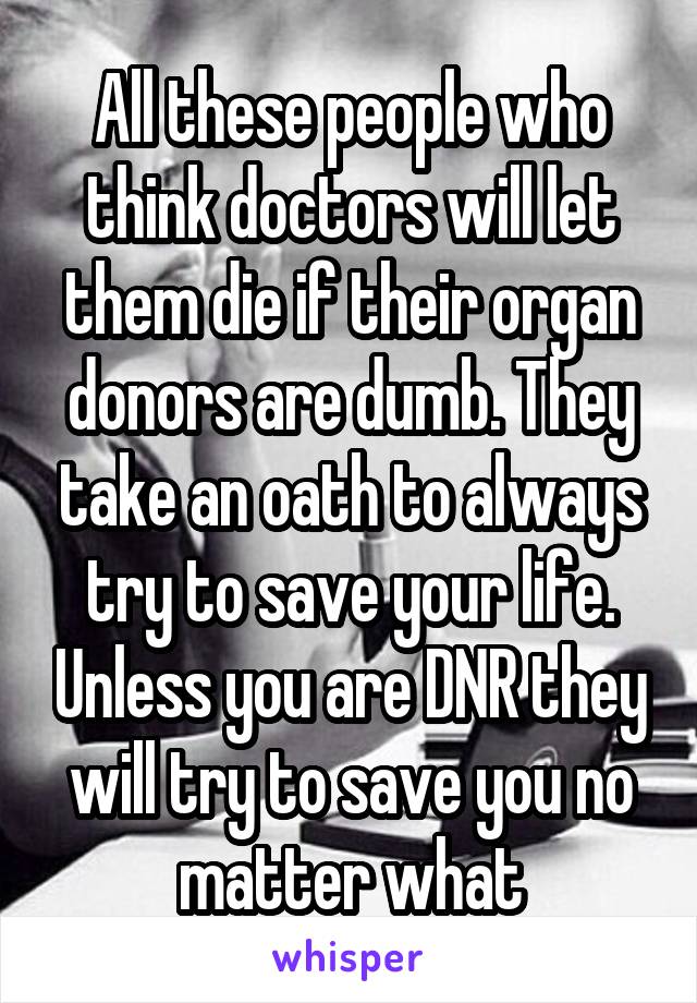 All these people who think doctors will let them die if their organ donors are dumb. They take an oath to always try to save your life. Unless you are DNR they will try to save you no matter what