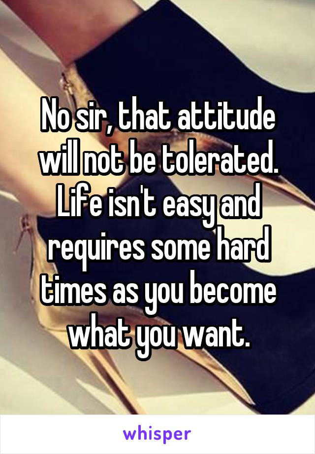 No sir, that attitude will not be tolerated. Life isn't easy and requires some hard times as you become what you want.