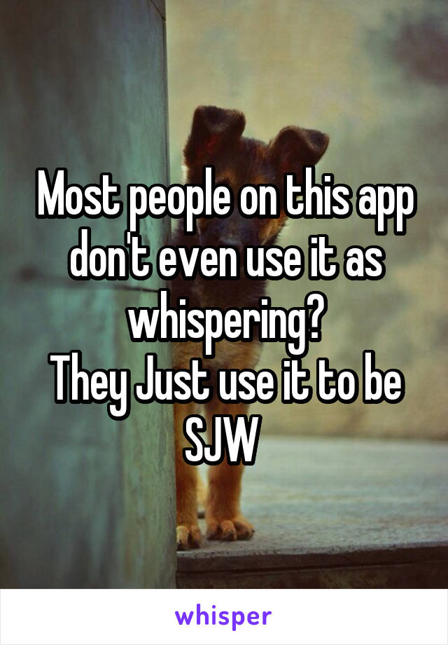 Most people on this app don't even use it as whispering?
They Just use it to be SJW 