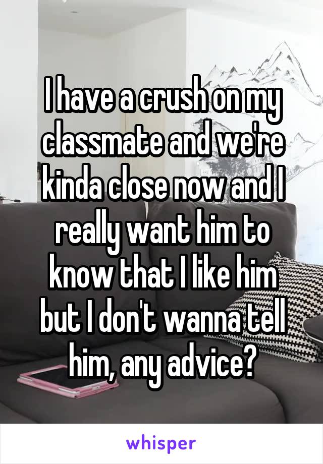 I have a crush on my classmate and we're kinda close now and I really want him to
know that I like him but I don't wanna tell him, any advice?