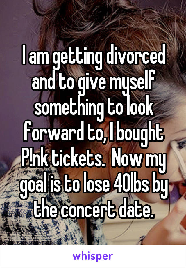 I am getting divorced and to give myself something to look forward to, I bought P!nk tickets.  Now my goal is to lose 40lbs by the concert date.