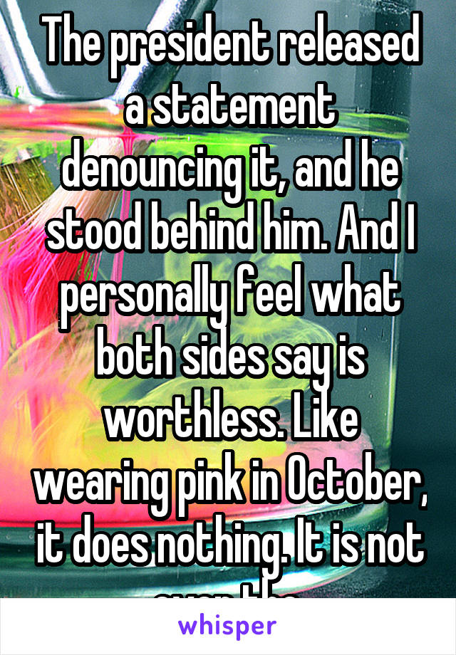 The president released a statement denouncing it, and he stood behind him. And I personally feel what both sides say is worthless. Like wearing pink in October, it does nothing. It is not even the 