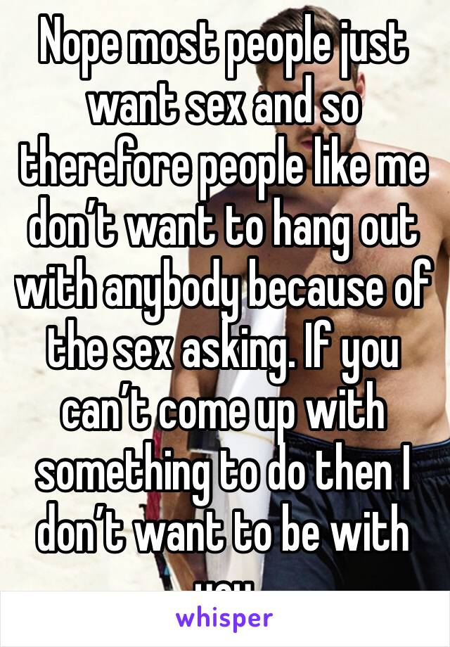 Nope most people just want sex and so therefore people like me don’t want to hang out with anybody because of the sex asking. If you can’t come up with something to do then I don’t want to be with you