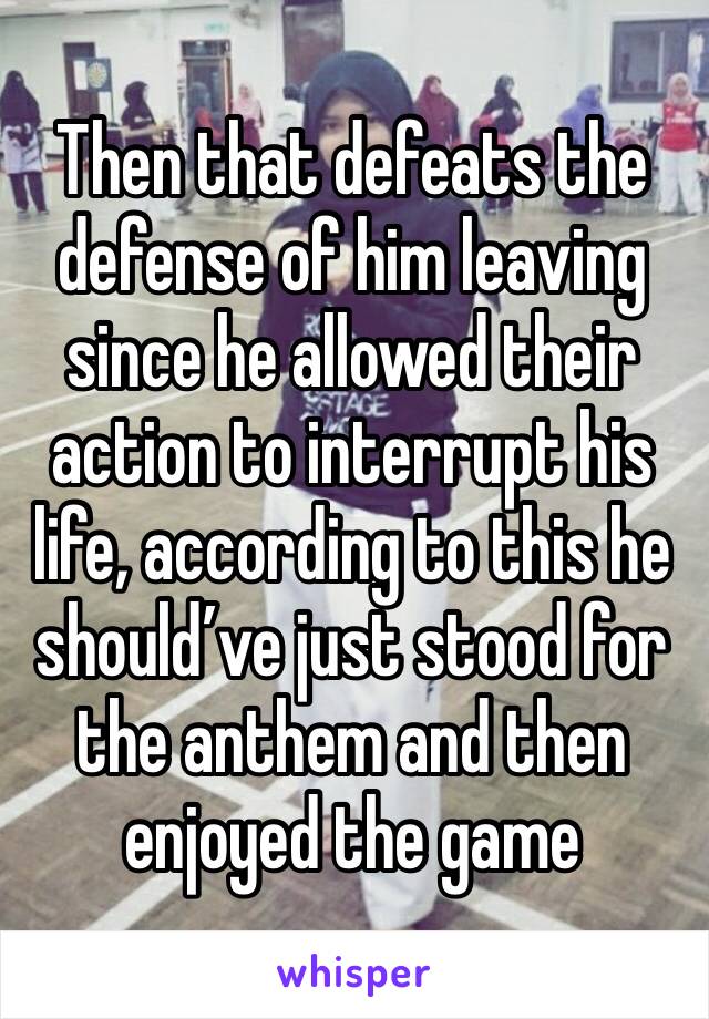 Then that defeats the defense of him leaving since he allowed their action to interrupt his life, according to this he should’ve just stood for the anthem and then enjoyed the game