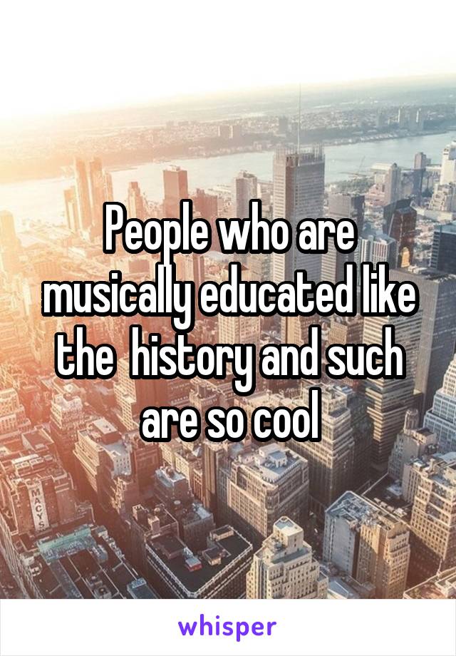 People who are musically educated like the  history and such are so cool