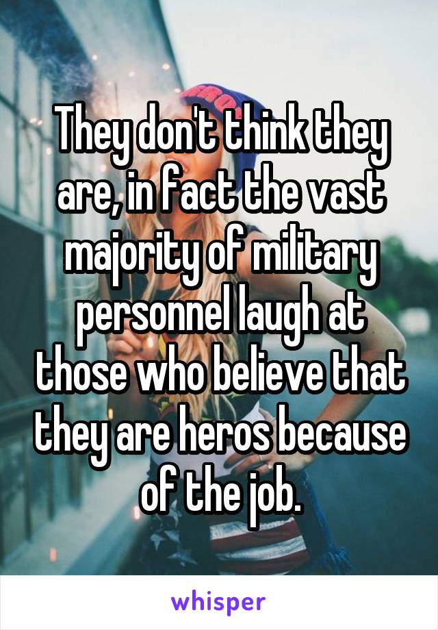 They don't think they are, in fact the vast majority of military personnel laugh at those who believe that they are heros because of the job.