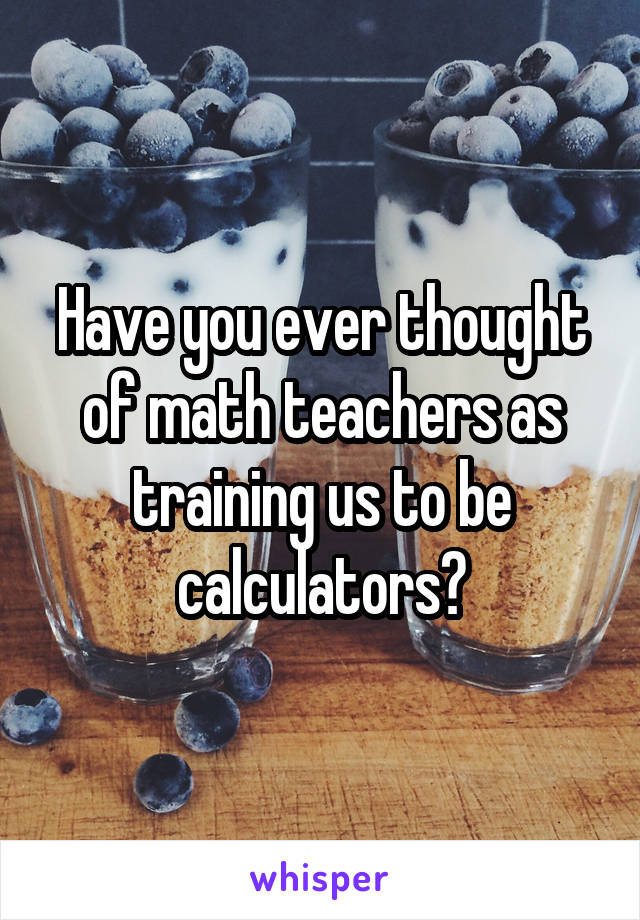 Have you ever thought of math teachers as training us to be calculators?