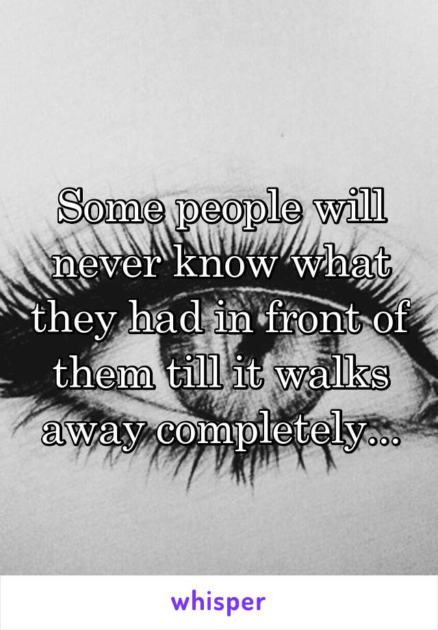 Some people will never know what they had in front of them till it walks away completely...