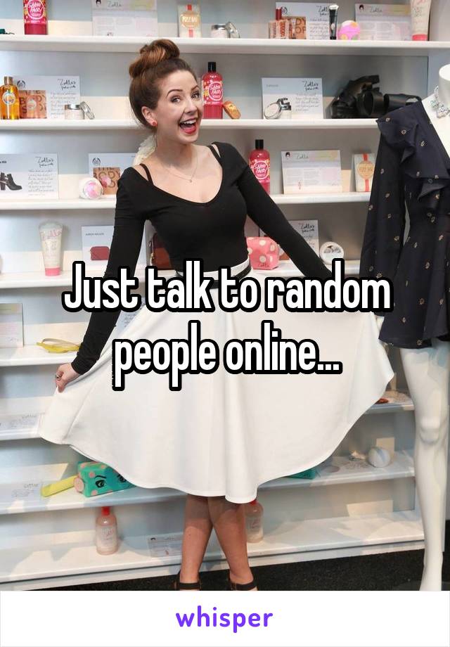 Just talk to random people online...
