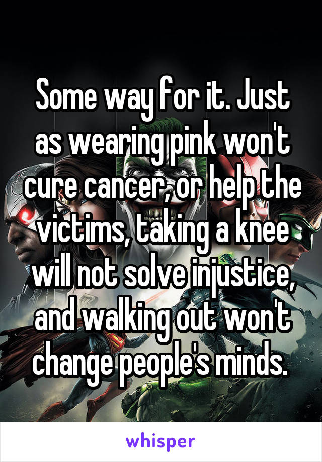 Some way for it. Just as wearing pink won't cure cancer, or help the victims, taking a knee will not solve injustice, and walking out won't change people's minds. 