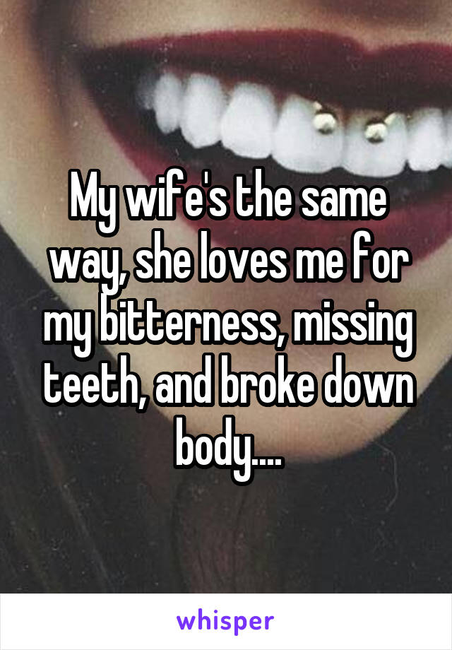 My wife's the same way, she loves me for my bitterness, missing teeth, and broke down body....