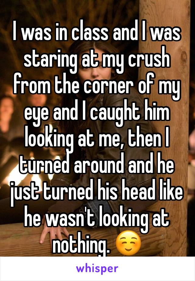 I was in class and I was staring at my crush from the corner of my eye and I caught him looking at me, then I turned around and he just turned his head like he wasn't looking at nothing. ☺️