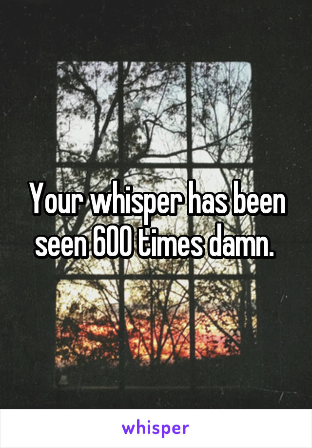 Your whisper has been seen 600 times damn. 