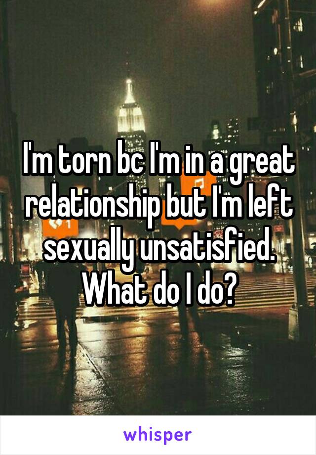 I'm torn bc I'm in a great relationship but I'm left sexually unsatisfied.
What do I do?