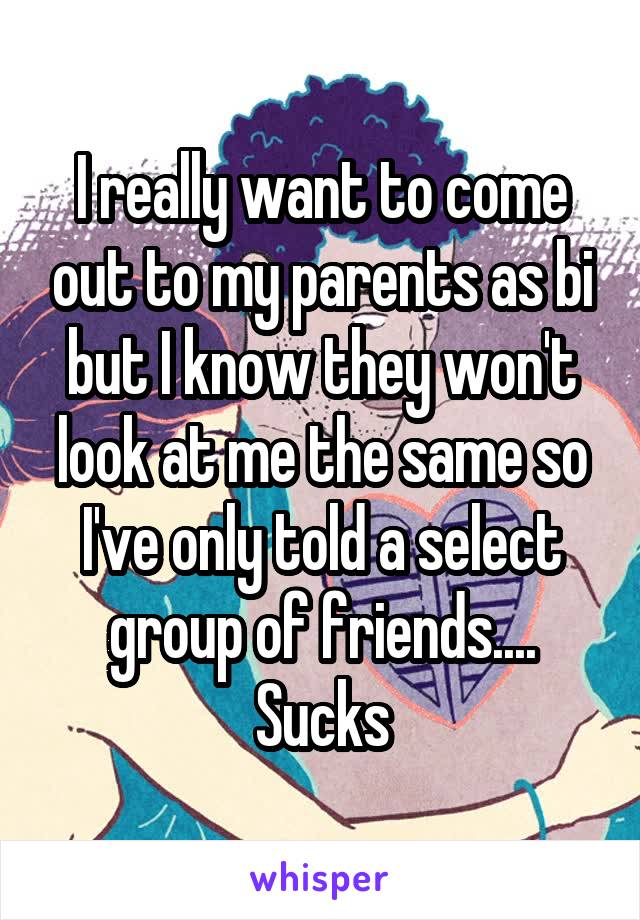 I really want to come out to my parents as bi but I know they won't look at me the same so I've only told a select group of friends.... Sucks