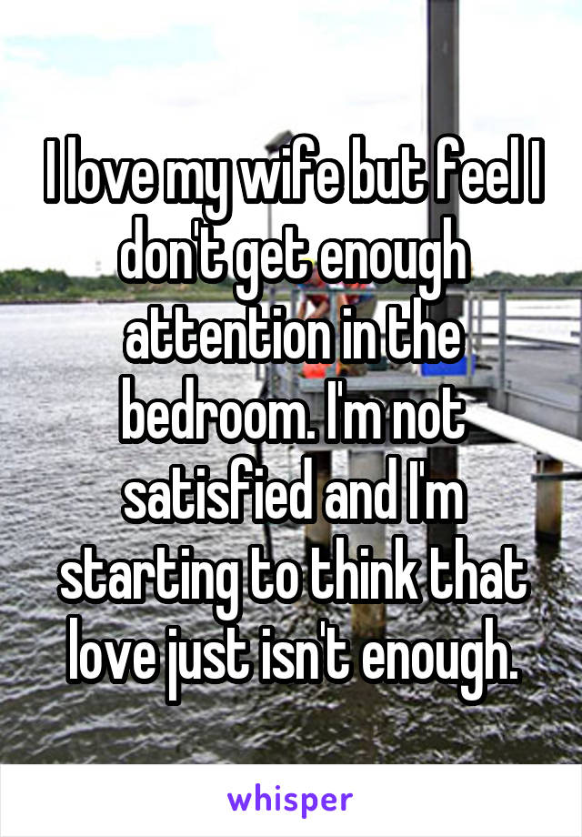 I love my wife but feel I don't get enough attention in the bedroom. I'm not satisfied and I'm starting to think that love just isn't enough.