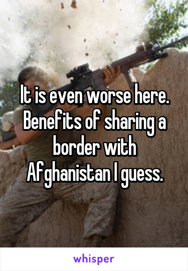 It is even worse here. Benefits of sharing a border with Afghanistan I guess.