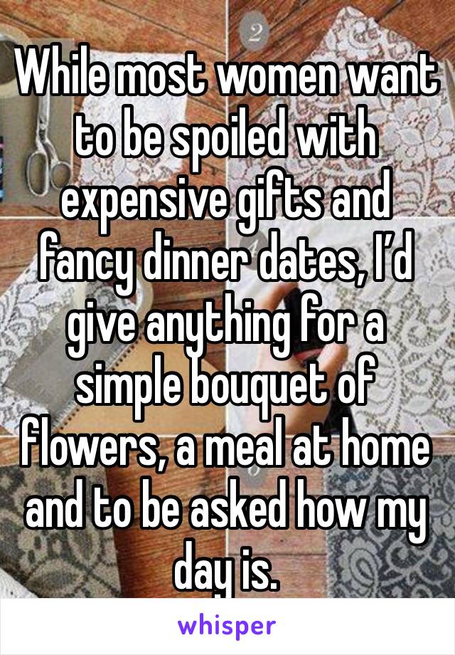 While most women want to be spoiled with expensive gifts and fancy dinner dates, I’d give anything for a simple bouquet of flowers, a meal at home and to be asked how my day is.